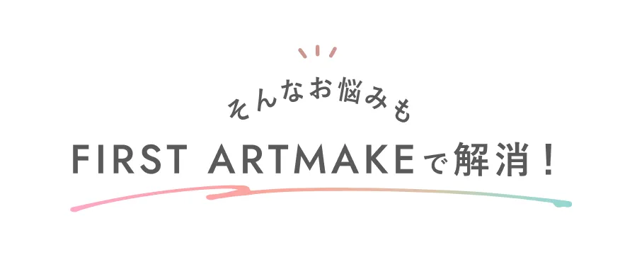 そんなお悩みも FIRST ARTMAKE で解消!