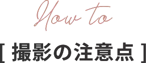 How to[ 撮影の注意点 ]
